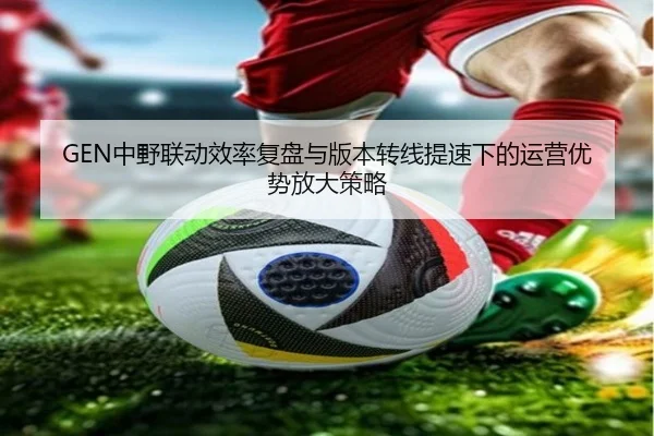 GEN中野联动效率复盘与版本转线提速下的运营优势放大策略